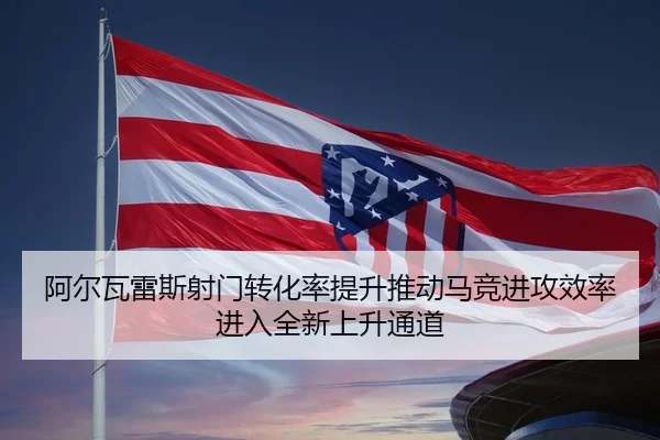 阿尔瓦雷斯射门转化率提升推动马竞进攻效率进入全新上升通道