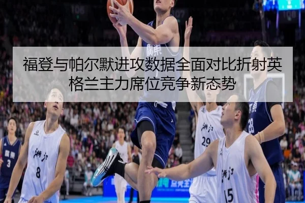 福登与帕尔默进攻数据全面对比折射英格兰主力席位竞争新态势