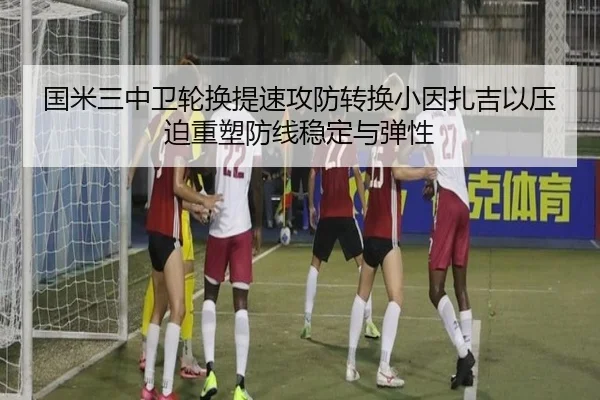 国米三中卫轮换提速攻防转换小因扎吉以压迫重塑防线稳定与弹性